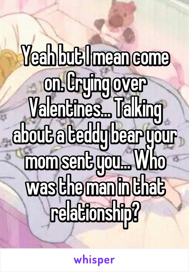 Yeah but I mean come on. Crying over Valentines… Talking about a teddy bear your mom sent you… Who was the man in that relationship?