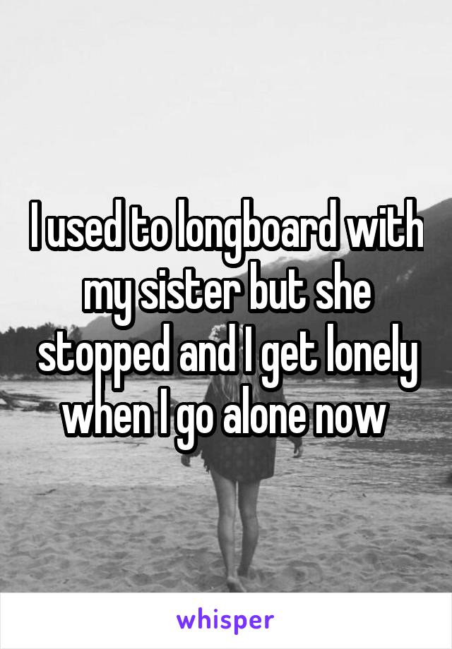 I used to longboard with my sister but she stopped and I get lonely when I go alone now 
