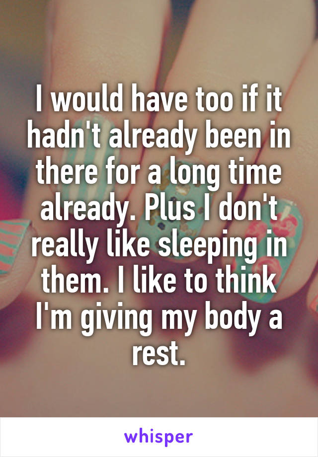 I would have too if it hadn't already been in there for a long time already. Plus I don't really like sleeping in them. I like to think I'm giving my body a rest.