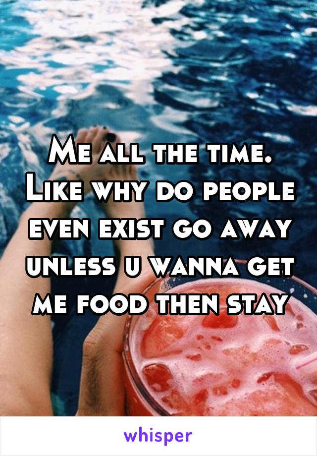 Me all the time. Like why do people even exist go away unless u wanna get me food then stay