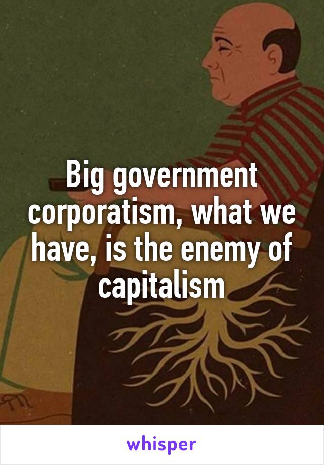 Big government corporatism, what we have, is the enemy of capitalism
