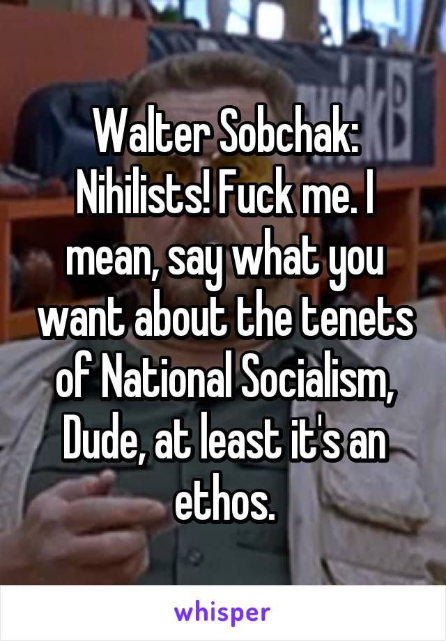 Walter Sobchak: Nihilists! Fuck me. I mean, say what you want about the tenets of National Socialism, Dude, at least it's an ethos.