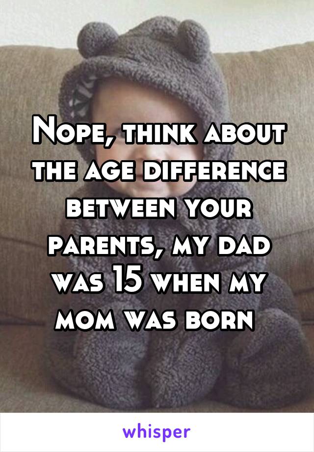 Nope, think about the age difference between your parents, my dad was 15 when my mom was born 