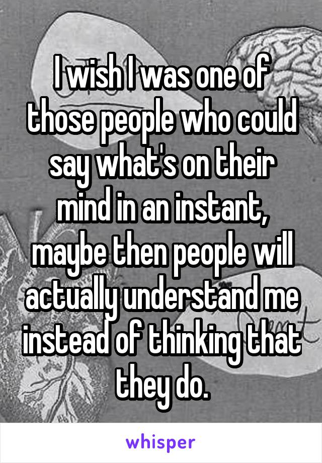 I wish I was one of those people who could say what's on their mind in an instant, maybe then people will actually understand me instead of thinking that they do.