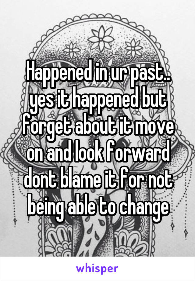 Happened in ur past.. yes it happened but forget about it move on and look forward dont blame it for not being able to change