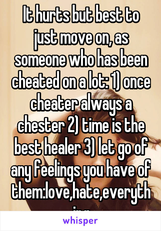 It hurts but best to just move on, as someone who has been cheated on a lot: 1) once cheater always a chester 2) time is the best healer 3) let go of any feelings you have of them:love,hate,everything