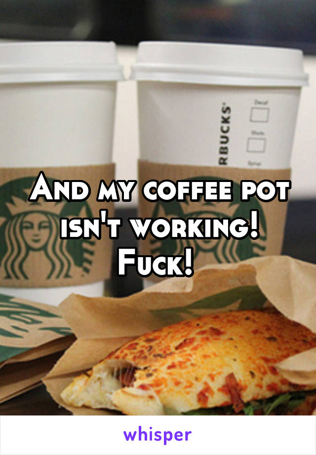 And my coffee pot isn't working! Fuck! 