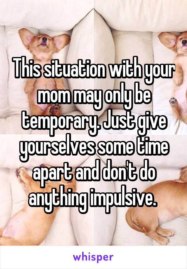 This situation with your mom may only be temporary. Just give yourselves some time apart and don't do anything impulsive. 