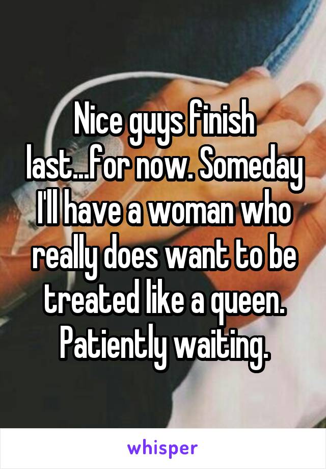 Nice guys finish last...for now. Someday I'll have a woman who really does want to be treated like a queen. Patiently waiting.