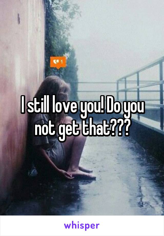 I still love you! Do you not get that???
