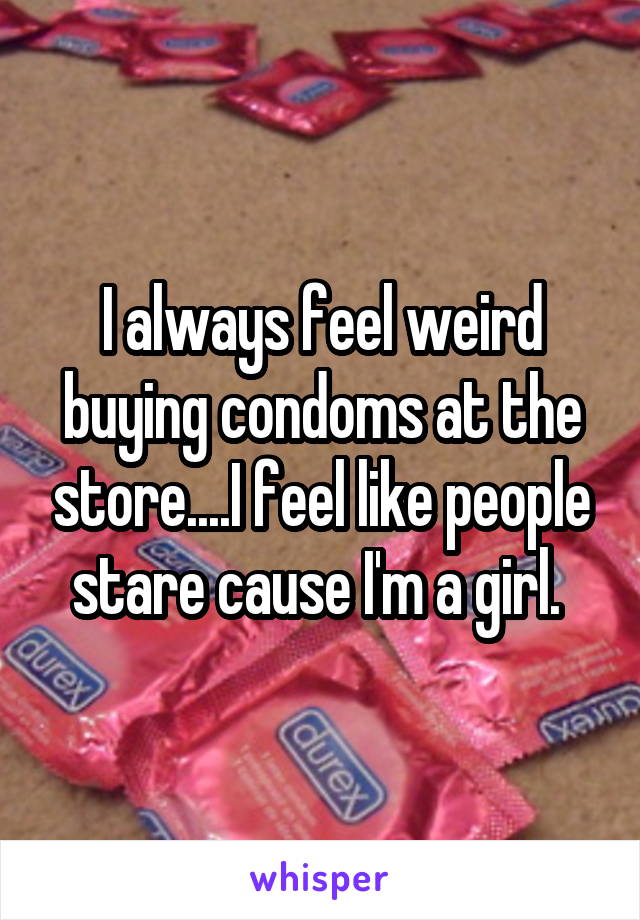 I always feel weird buying condoms at the store....I feel like people stare cause I'm a girl. 