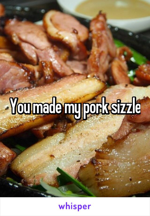 You made my pork sizzle