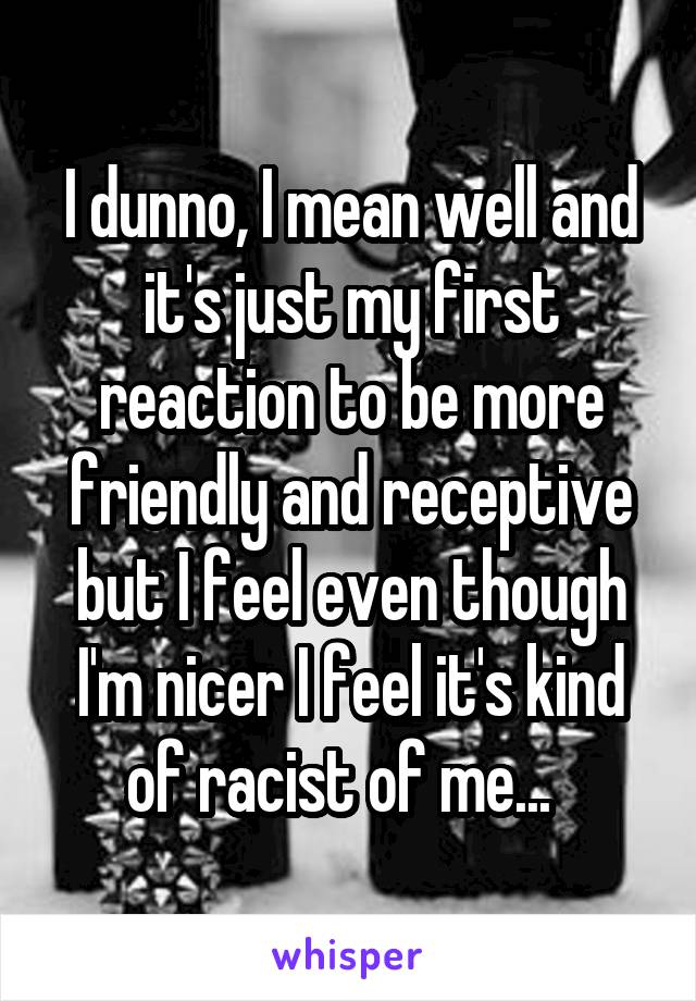 I dunno, I mean well and it's just my first reaction to be more friendly and receptive but I feel even though I'm nicer I feel it's kind of racist of me...  