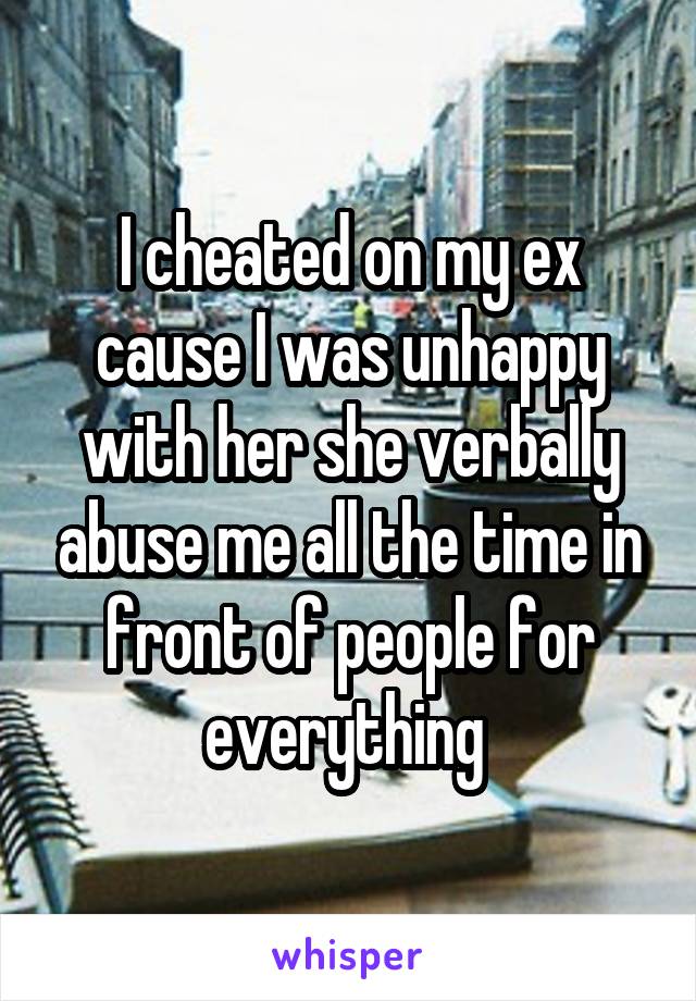 I cheated on my ex cause I was unhappy with her she verbally abuse me all the time in front of people for everything 