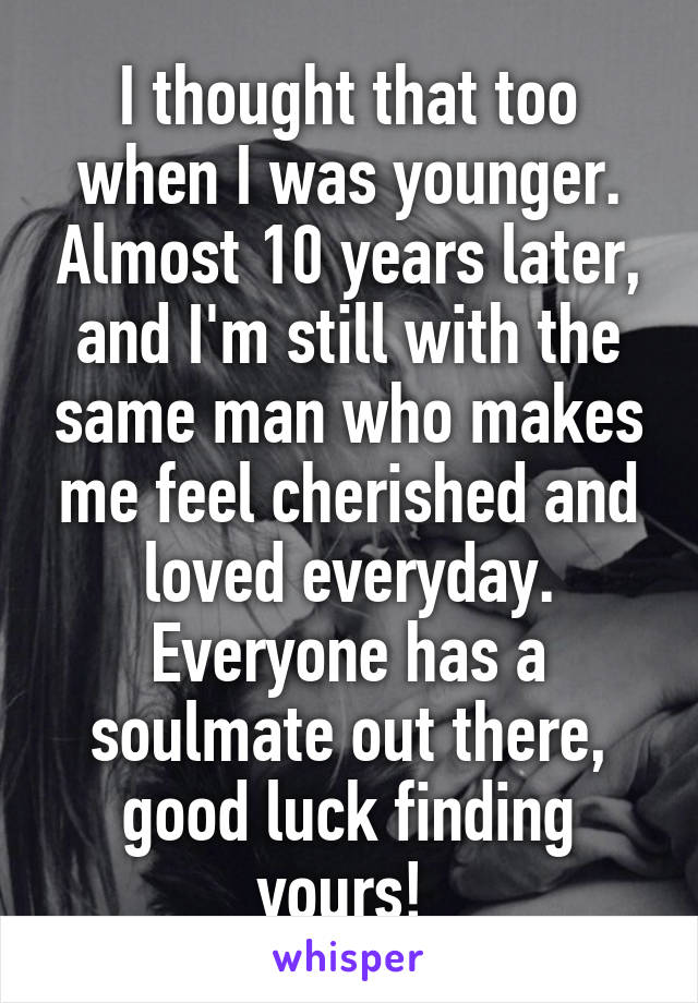 I thought that too when I was younger. Almost 10 years later, and I'm still with the same man who makes me feel cherished and loved everyday. Everyone has a soulmate out there, good luck finding yours! 