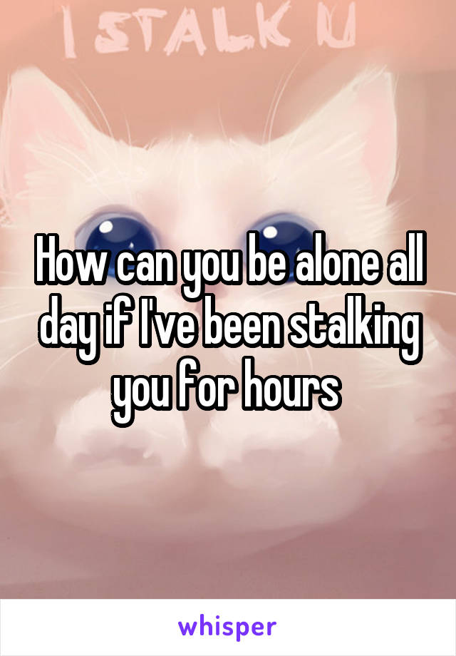 How can you be alone all day if I've been stalking you for hours 