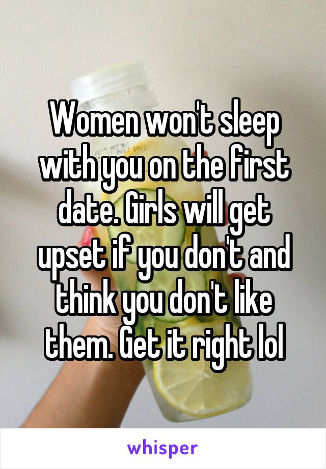 Women won't sleep with you on the first date. Girls will get upset if you don't and think you don't like them. Get it right lol