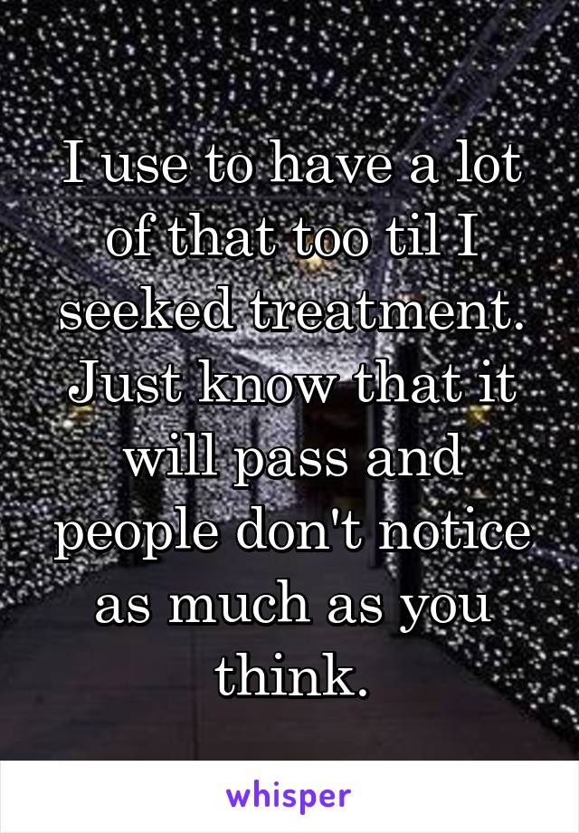 I use to have a lot of that too til I seeked treatment. Just know that it will pass and people don't notice as much as you think.
