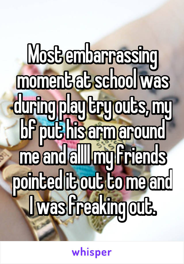 Most embarrassing moment at school was during play try outs, my bf put his arm around me and allll my friends pointed it out to me and I was freaking out.