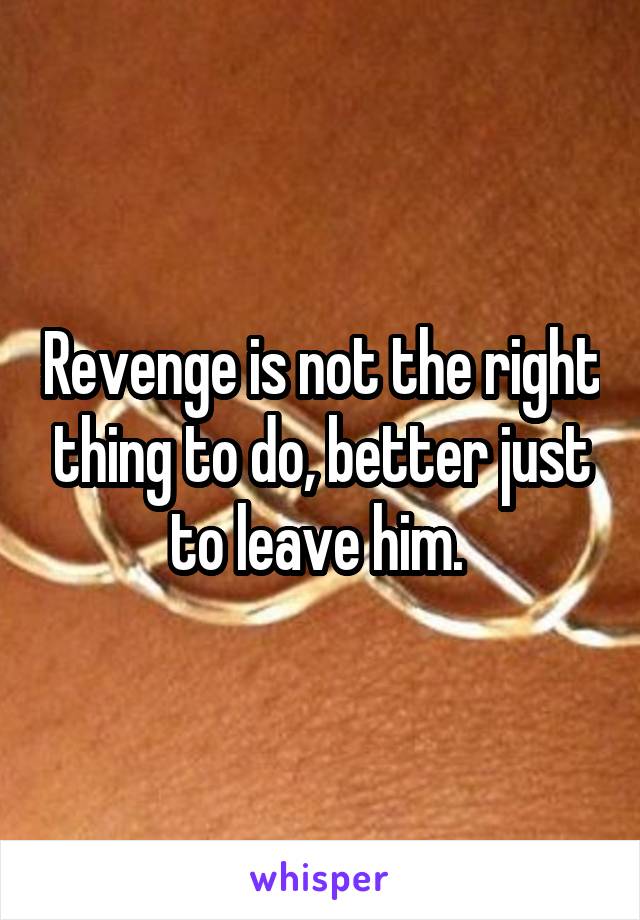 Revenge is not the right thing to do, better just to leave him. 