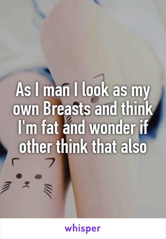 As I man I look as my own Breasts and think I'm fat and wonder if other think that also