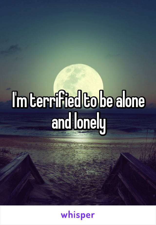 I'm terrified to be alone and lonely