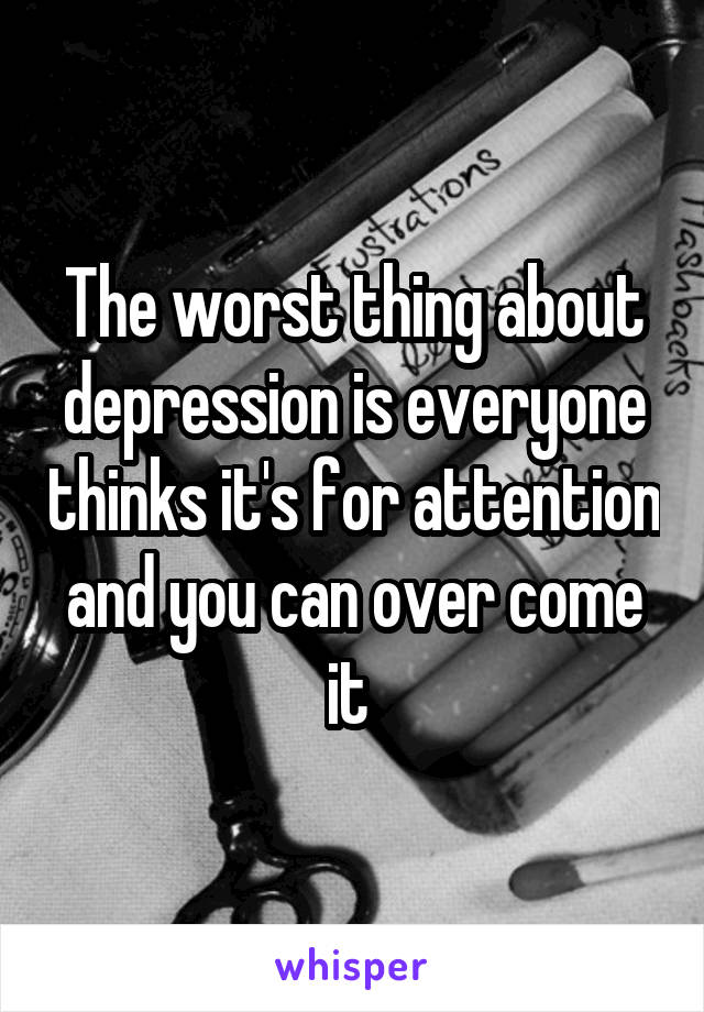 The worst thing about depression is everyone thinks it's for attention and you can over come it 