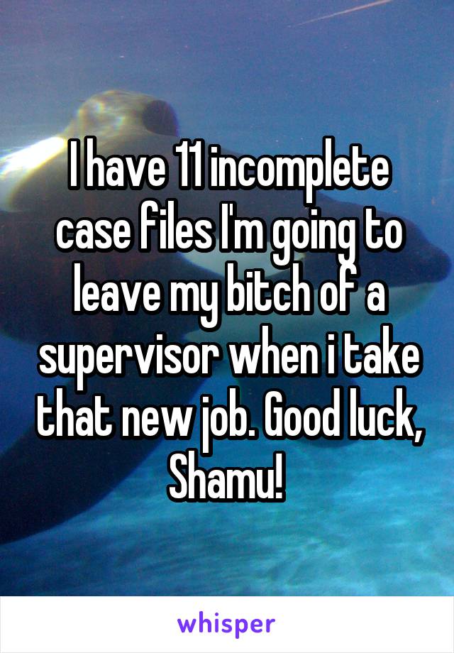 I have 11 incomplete case files I'm going to leave my bitch of a supervisor when i take that new job. Good luck, Shamu! 