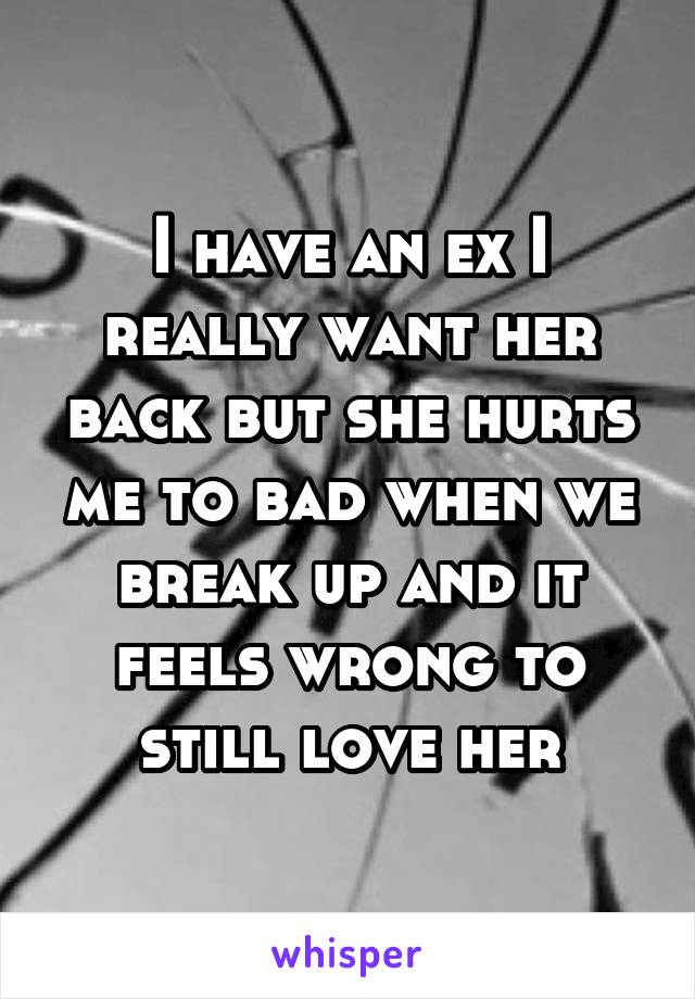 I have an ex I really want her back but she hurts me to bad when we break up and it feels wrong to still love her