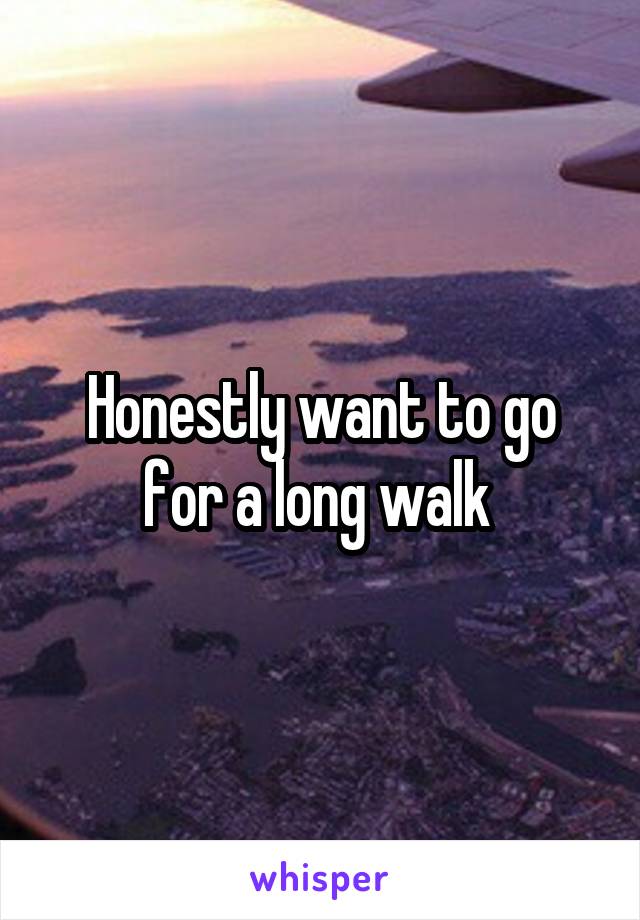Honestly want to go for a long walk 