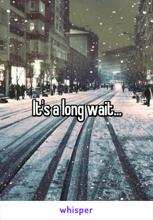 It's a long wait...