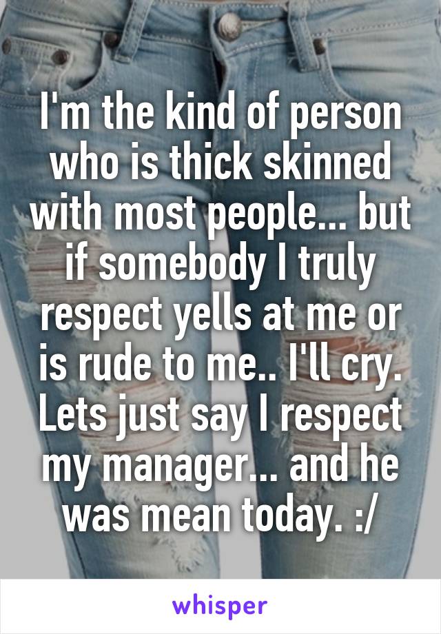 I'm the kind of person who is thick skinned with most people... but if somebody I truly respect yells at me or is rude to me.. I'll cry. Lets just say I respect my manager... and he was mean today. :/