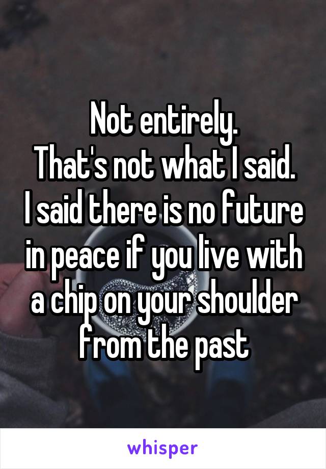 Not entirely.
That's not what I said. I said there is no future in peace if you live with a chip on your shoulder from the past