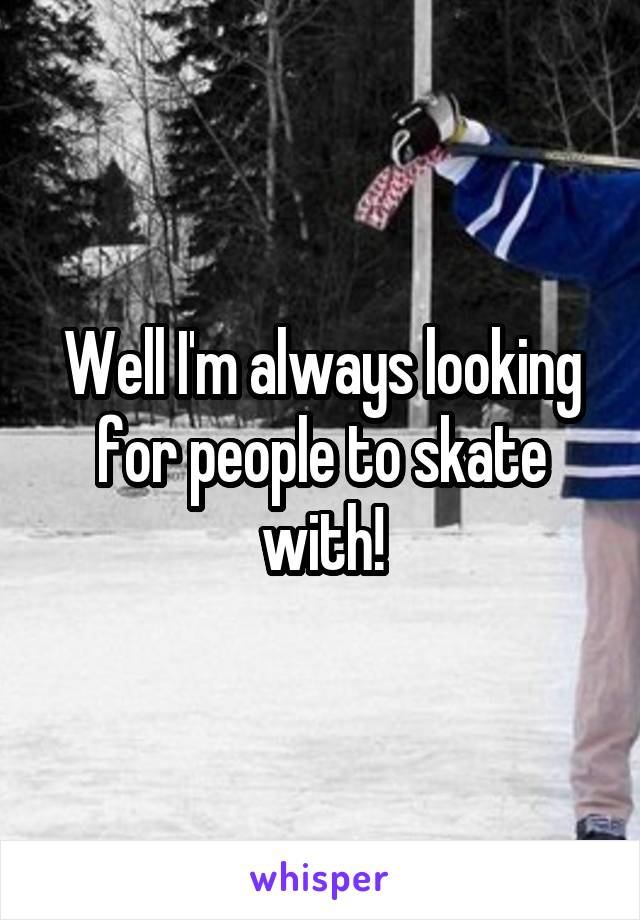 Well I'm always looking for people to skate with!