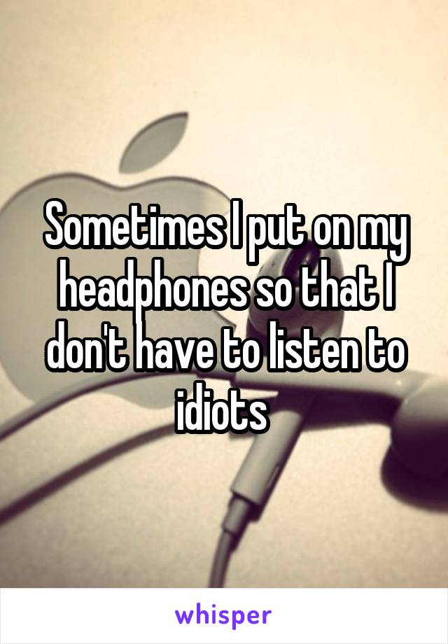 Sometimes I put on my headphones so that I don't have to listen to idiots 