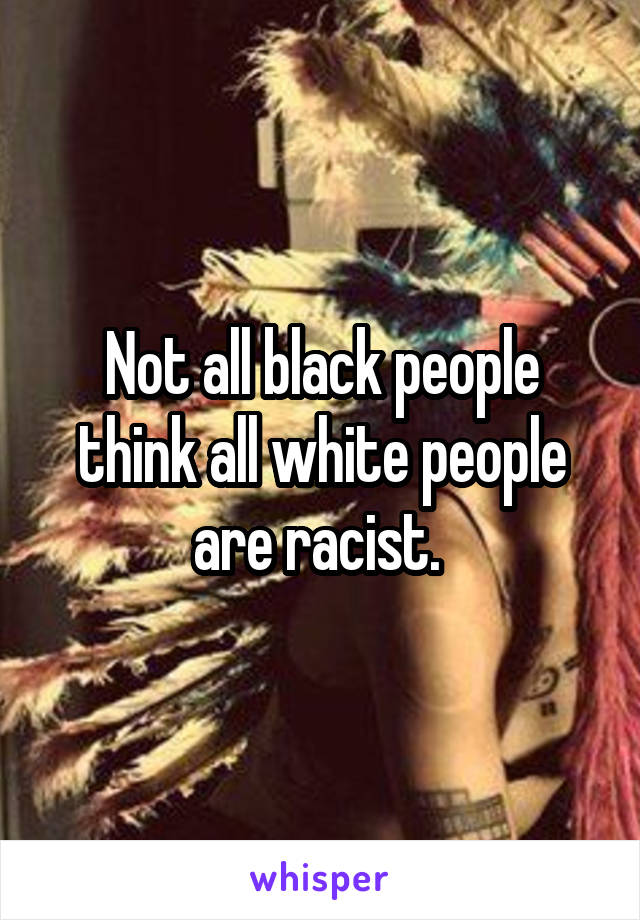 Not all black people think all white people are racist. 