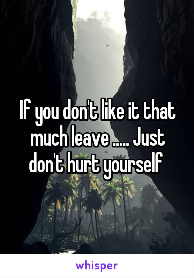 If you don't like it that much leave ..... Just don't hurt yourself 