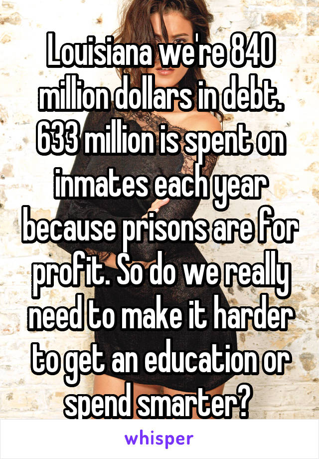 Louisiana we're 840 million dollars in debt. 633 million is spent on inmates each year because prisons are for profit. So do we really need to make it harder to get an education or spend smarter? 