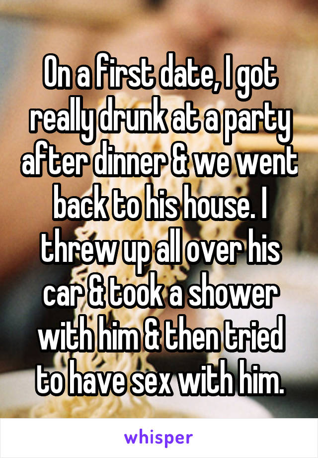 On a first date, I got really drunk at a party after dinner & we went back to his house. I threw up all over his car & took a shower with him & then tried to have sex with him.