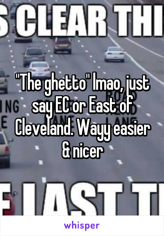 "The ghetto" lmao, just say EC or East of Cleveland. Wayy easier & nicer