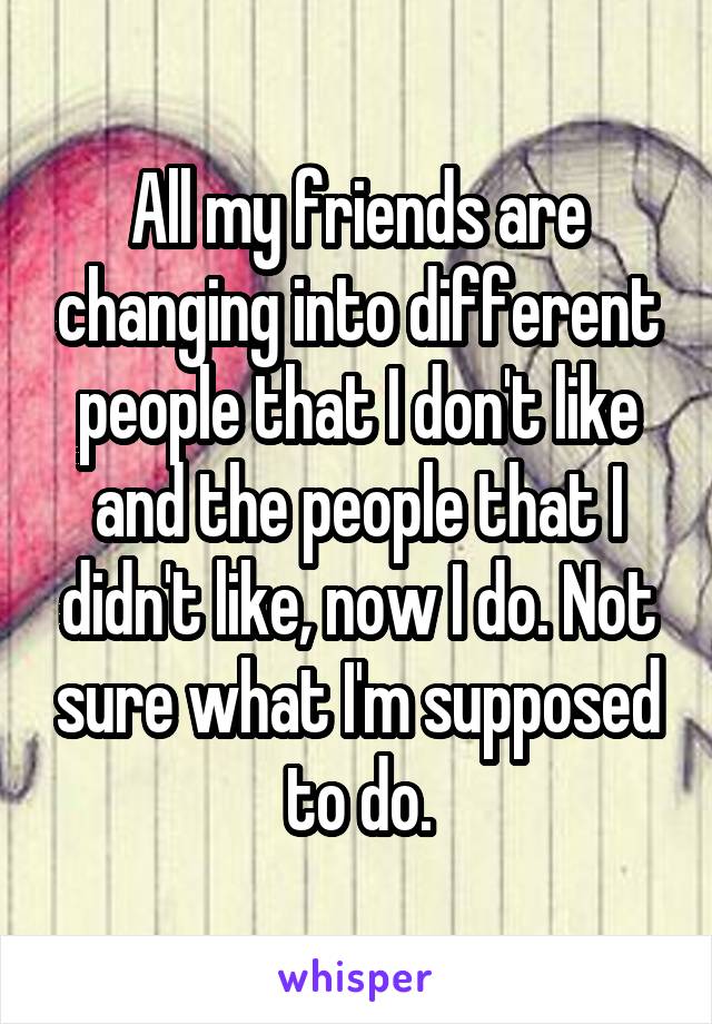 All my friends are changing into different people that I don't like and the people that I didn't like, now I do. Not sure what I'm supposed to do.