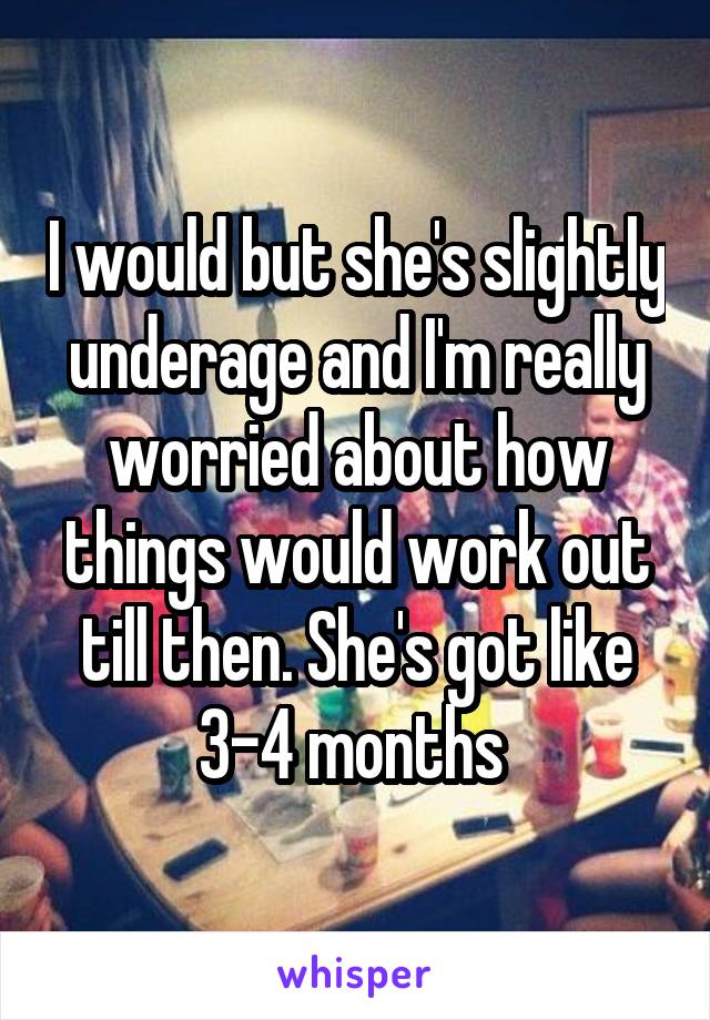 I would but she's slightly underage and I'm really worried about how things would work out till then. She's got like 3-4 months 