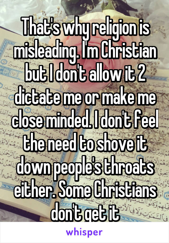 That's why religion is misleading. I'm Christian but I don't allow it 2 dictate me or make me close minded. I don't feel the need to shove it down people's throats either. Some Christians don't get it