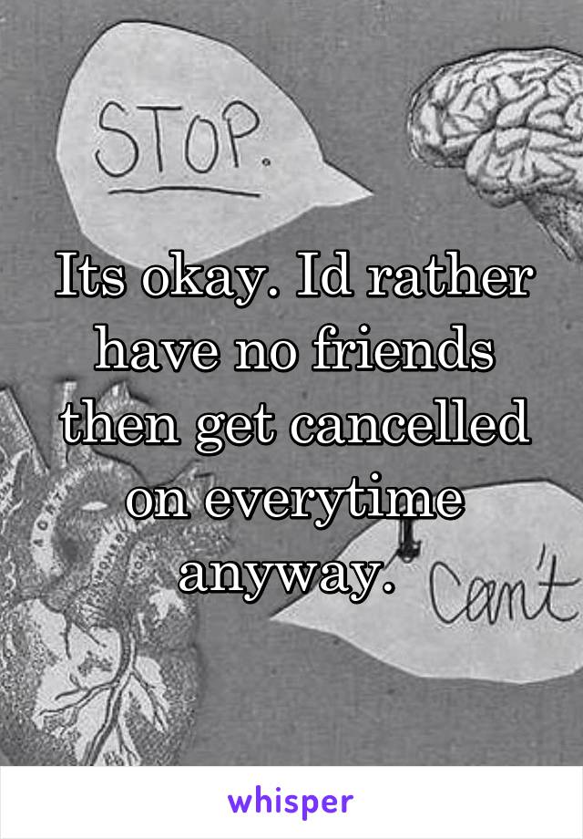 Its okay. Id rather have no friends then get cancelled on everytime anyway. 