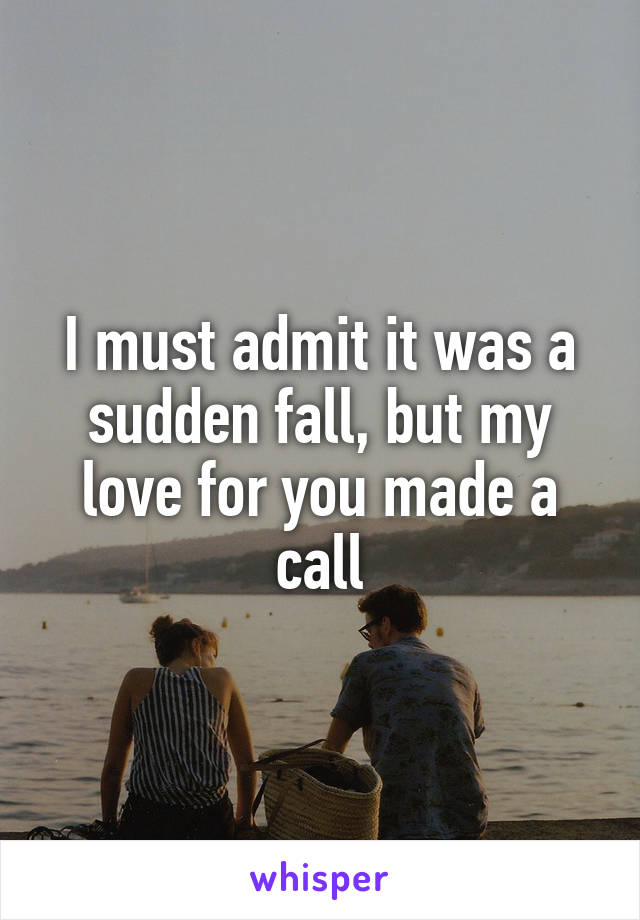 I must admit it was a sudden fall, but my love for you made a call