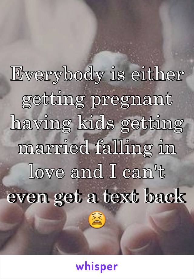Everybody is either getting pregnant having kids getting married falling in love and I can't even get a text back 😫