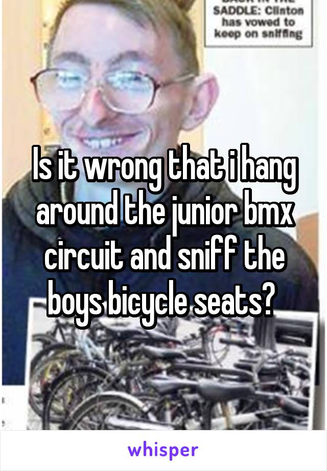 Is it wrong that i hang around the junior bmx circuit and sniff the boys bicycle seats? 