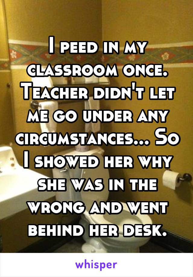 I peed in my classroom once.
Teacher didn't let me go under any circumstances... So I showed her why she was in the wrong and went behind her desk.