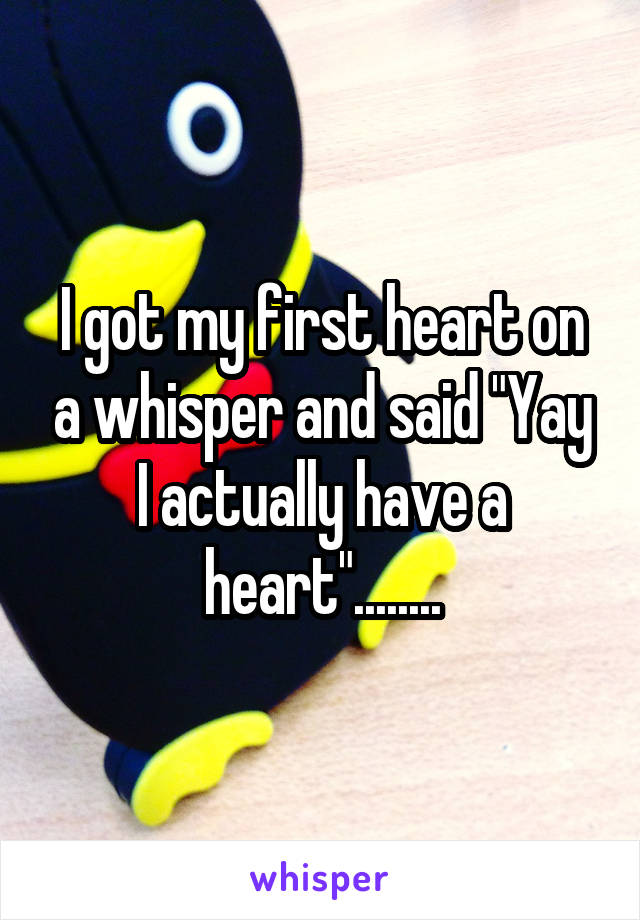 I got my first heart on a whisper and said "Yay I actually have a heart"........
