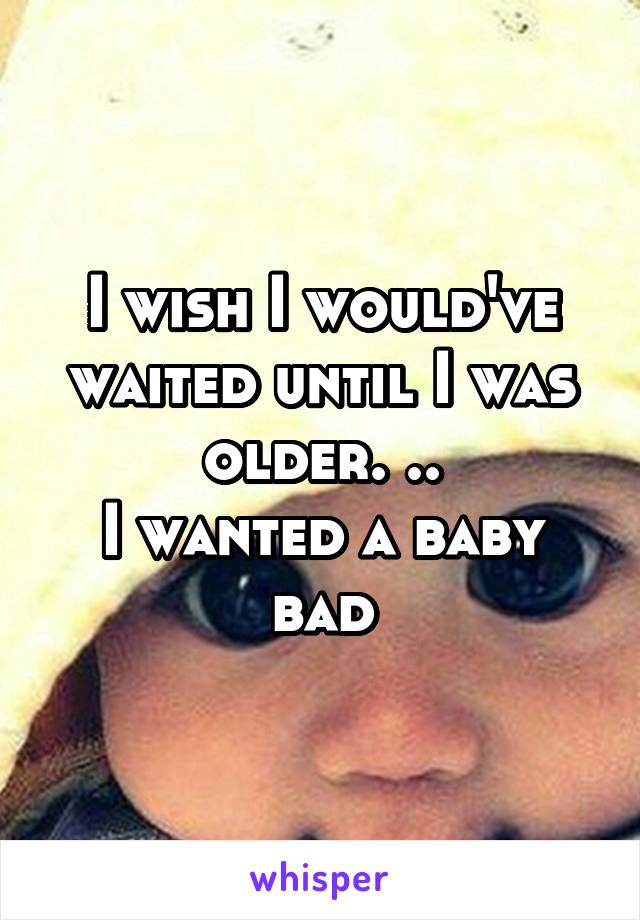 I wish I would've waited until I was older. ..
I wanted a baby bad